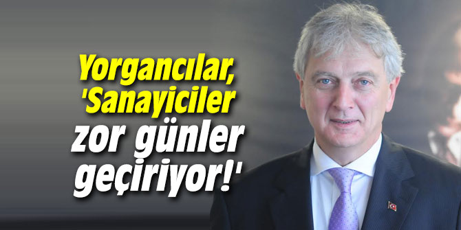 Yorgancılar, 'Sanayiciler zor günler geçiriyor!'