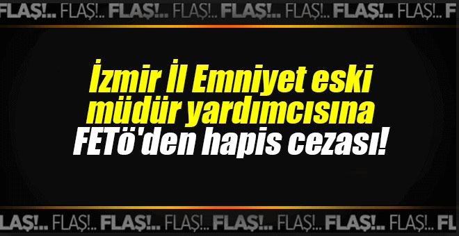 İzmir İl Emniyet eski müdür yardımcısına FETö'den hapis cezası!