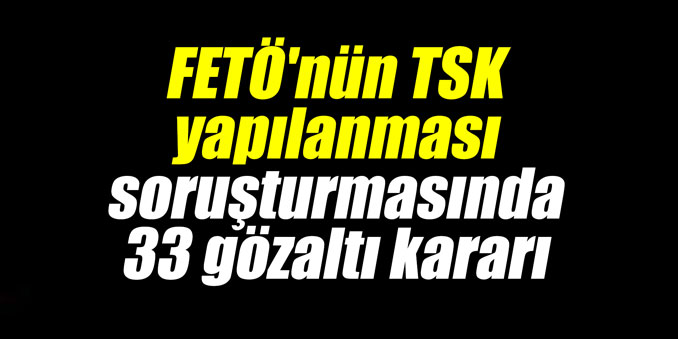FETÖ'nün TSK yapılanması soruşturmasında 33 gözaltı kararı