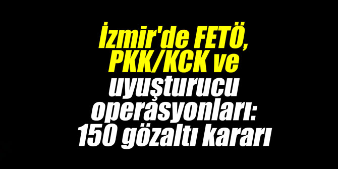 İzmir'de FETÖ, PKK/KCK ve uyuşturucu operasyonları: 150 gözaltı kararı