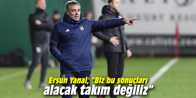 Ersun Yanal, “Biz bu sonuçları alacak takım değiliz”