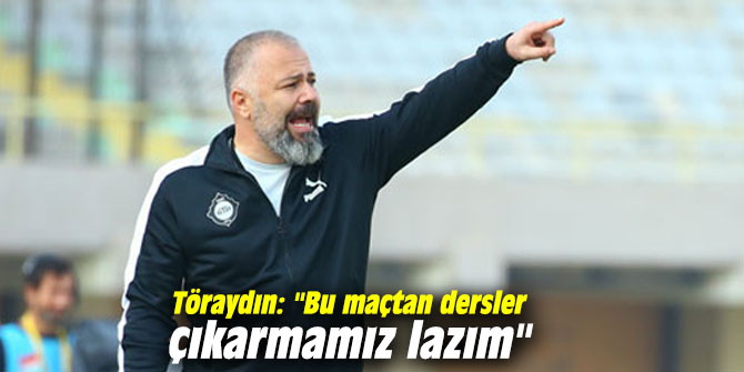 Töraydın: "Bu maçtan dersler çıkarmamız lazım"