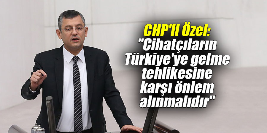 CHP'li Özel: "Cihatçıların Türkiye'ye gelme tehlikesine karşı önlem alınmalıdır"