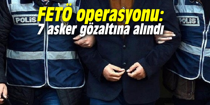 FETÖ operasyonu: 7 asker gözaltına alındı