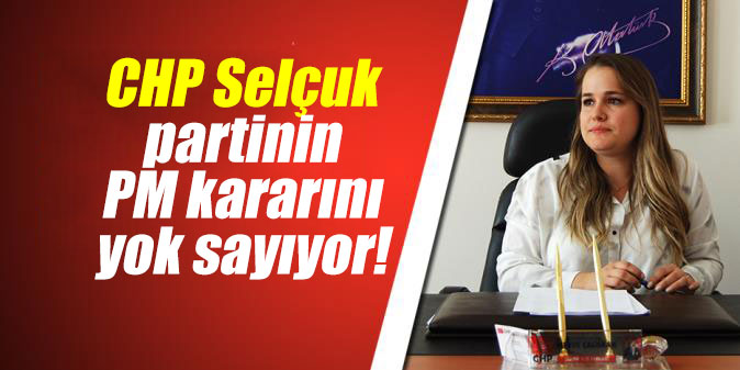 CHP Selçuk Yönetimi, partinin PM kararını yok sayıyor!