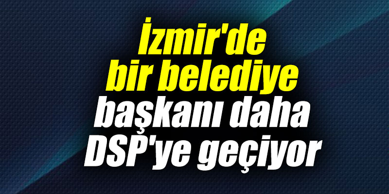 İzmir'de bir belediye başkanı daha DSP'ye geçiyor