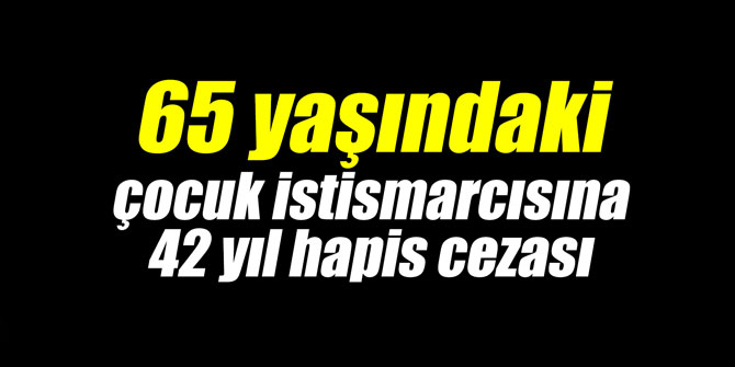 65 yaşındaki çocuk istismarcısına 42 yıl hapis cezası