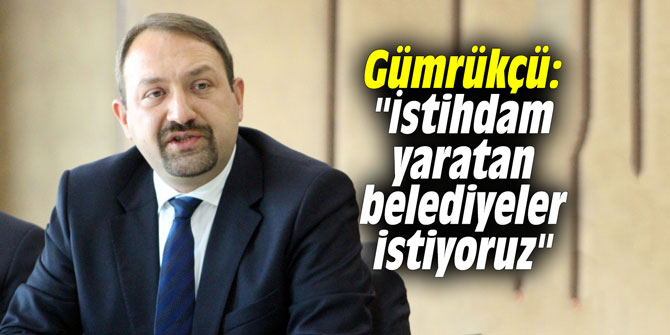 Gümrükçü: "İstihdam yaratan belediyeler istiyoruz"