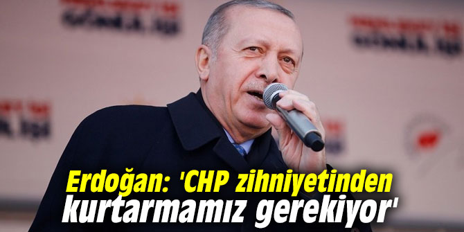 Erdoğan: 'CHP zihniyetinden kurtarmamız gerekiyor'