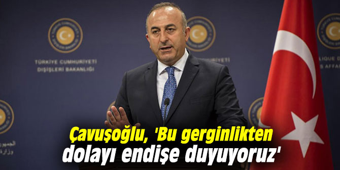 Çavuşoğlu, 'Bu gerginlikten dolayı endişe duyuyoruz'