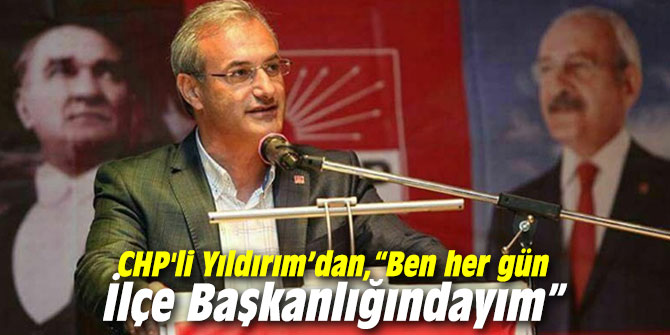 CHP'li Yıldırım’dan cevap: “Ben her gün İlçe Başkanlığındayım”