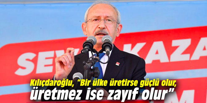 Kılıçdaroğlu, “Bir ülke üretirse güçlü olur, üretmez ise zayıf olur”