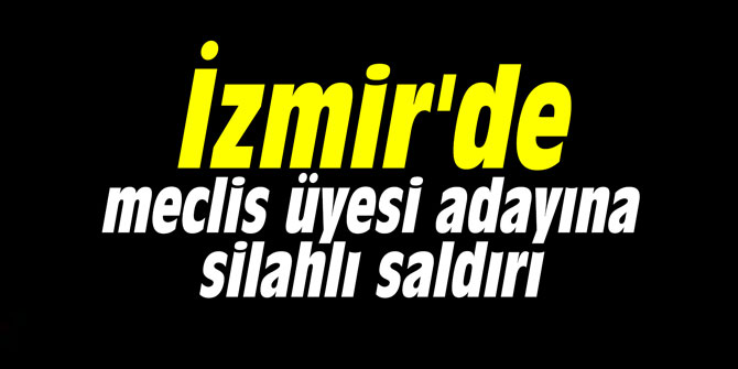 İzmir'de meclis üyesi adayına silahlı saldırı
