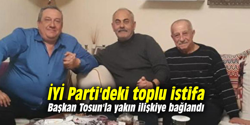 İYİ Parti'deki toplu istifa Başkan Tosun'la yakın ilişkiye bağlandı