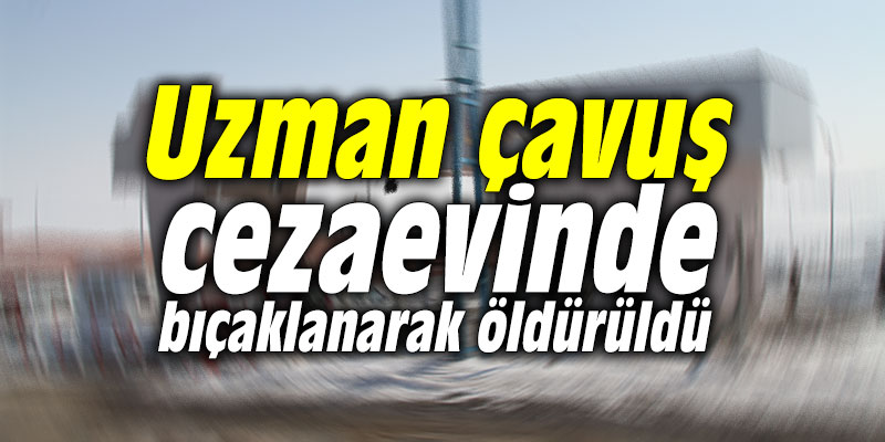 Uzman çavuş cezaevinde bıçaklanarak öldürüldü