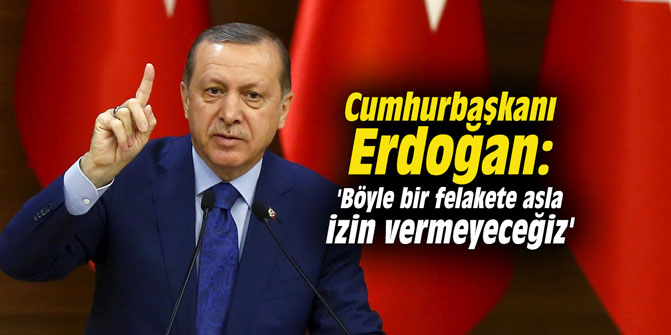 Cumhurbaşkanı Erdoğan: 'Böyle bir felakete asla izin vermeyeceğiz'