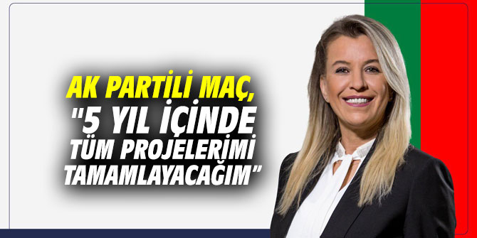 AK Partili Maç, "5 yıl içinde tüm projelerimi tamamlayacağım”