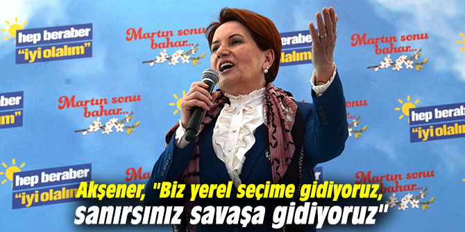 Akşener: "Biz yerel seçime gidiyoruz, sanırsınız savaşa gidiyoruz" 