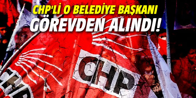 CHP'li o belediye başkanı görevden alındı!