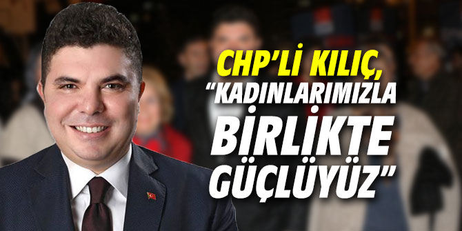 CHP’li Kılıç, “Kadınlarımızla birlikte güçlüyüz”