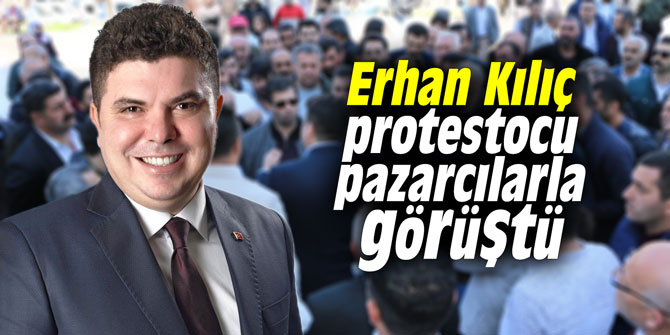 Erhan Kılıç protestocu pazarcılarla görüştü