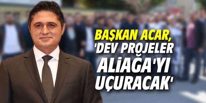 Başkan Acar, 'Dev projeler Aliağa'yı uçuracak'