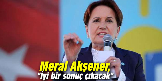 Meral Akşener, “İyi bir sonuç çıkacak”