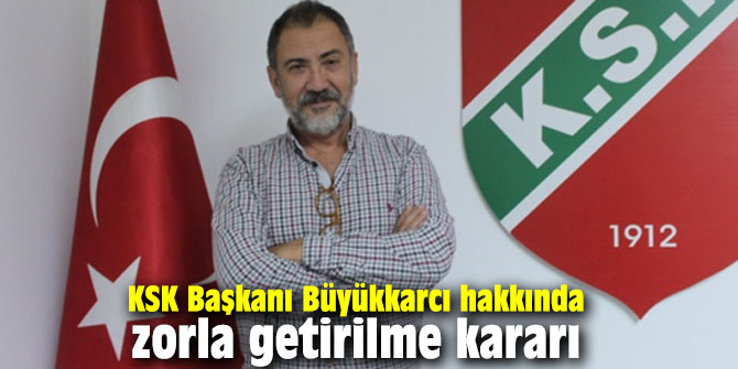 KSK Başkanı Büyükkarcı hakkında zorla getirilme kararı