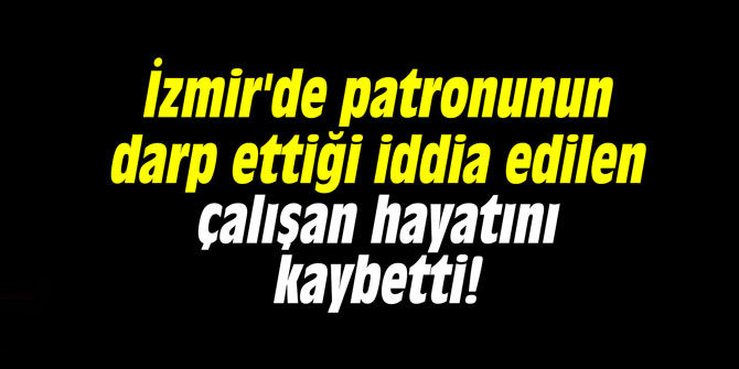 İzmir'de patronunun darp ettiği iddia edilen çalışan hayatını kaybetti!