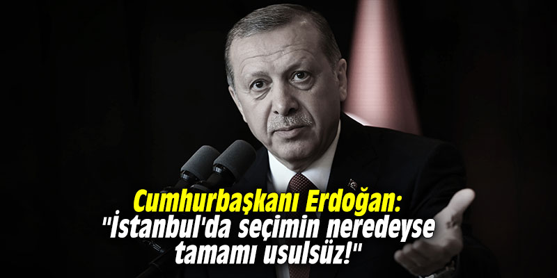Cumhurbaşkanı Erdoğan: "İstanbul'da seçimin neredeyse tamamı usulsüz!"