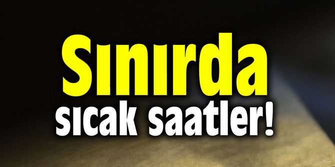 Sınırda sıcak saatler!