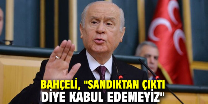 MHP lideri Bahçeli, "Sandıktan çıktı diye kabul edemeyiz"