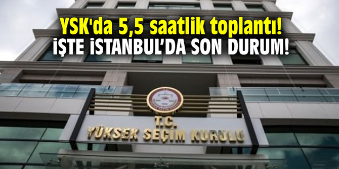 YSK'da 5,5 saatlik toplantı! İşte İstanbul'da son durum!