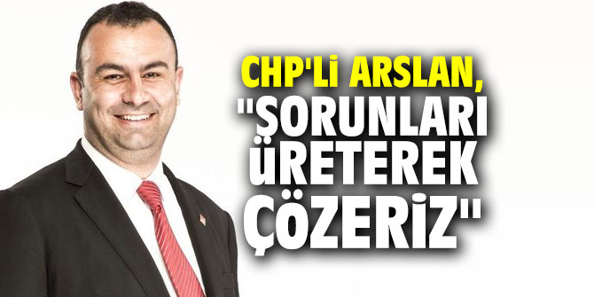 CHP'li Arslan, "Sorunları üreterek çözeriz"