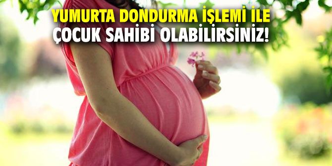 Yumurta dondurma işlemi ile çocuk sahibi olabilirsiniz!