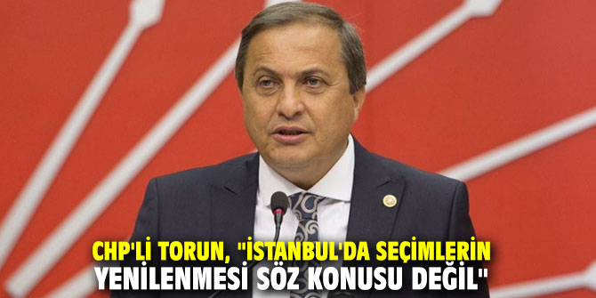 CHP'li Torun, "İstanbul'da seçimlerin yenilenmesi söz konusu değil"