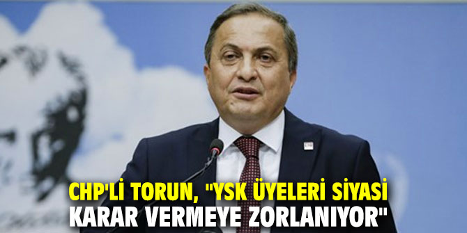 CHP'li Torun, "YSK üyeleri siyasi karar vermeye zorlanıyor"