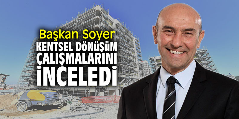 Başkan Soyer, kentsel dönüşüm çalışmalarını inceledi