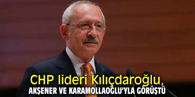 CHP lideri Kılıçdaroğlu, Akşener ve Karamollaoğlu’yla görüştü