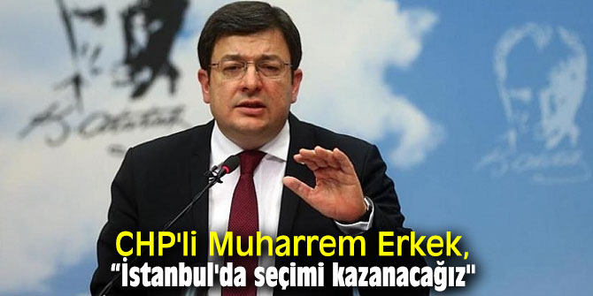 CHP'li Muharrem Erkek, “İstanbul'da seçimi kazanacağız" 