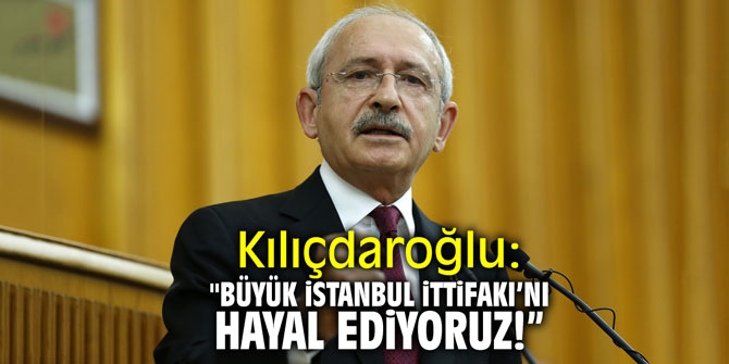 Kılıçdaroğlu: "Büyük İstanbul İttifakı'nı hayal ediyoruz"
