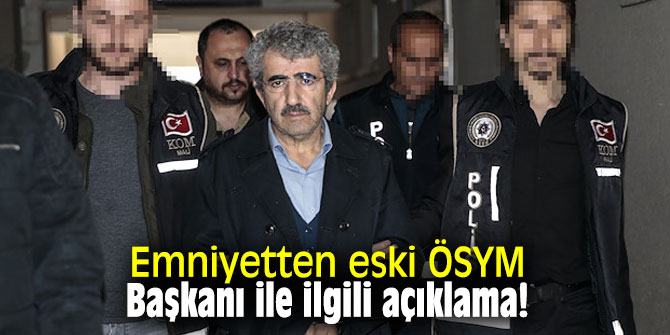 Emniyetten eski ÖSYM Başkanı ile ilgili açıklama!