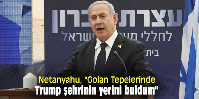 Netanyahu, "Golan Tepelerinde Trump şehrinin yerini buldum"