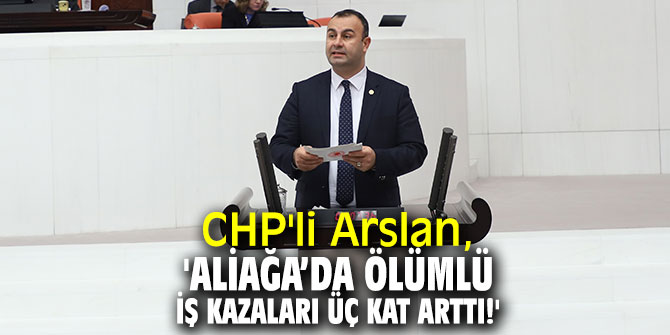 CHP'li Arslan, 'Aliağa’da ölümlü iş kazaları üç kat arttı!'