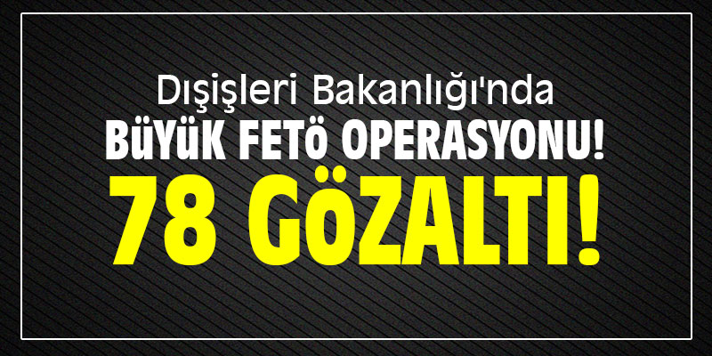 Dışişleri Bakanlığı'nda büyük FETÖ operasyonu: 78 gözaltı!