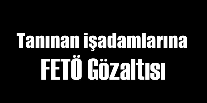 Tanınan İş Adamlarına FETÖ Gözaltısı
