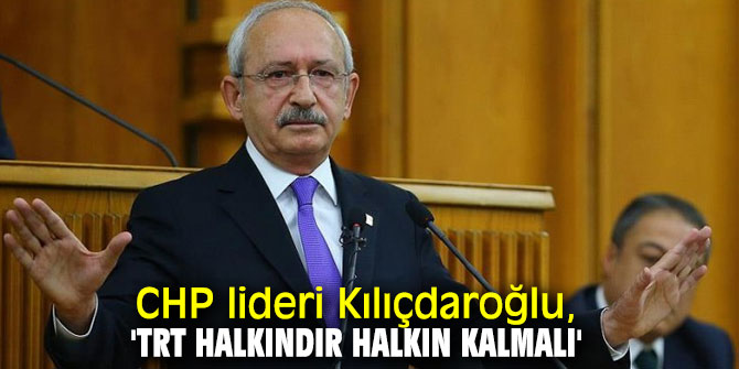 CHP lideri Kılıçdaroğlu, 'TRT halkındır halkın kalmalı'