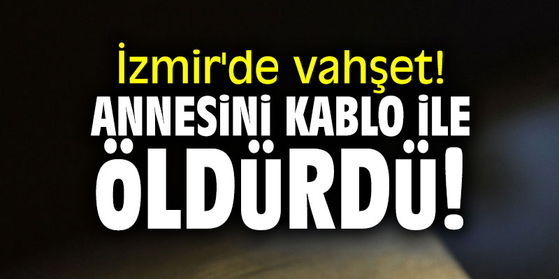 İzmir'de vahşet! Annesini kablo ile öldürdü!