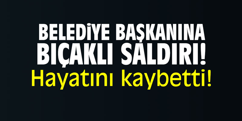 Bıçaklı saldırıya uğrayan Belediye Başkanı hayatını kaybetti