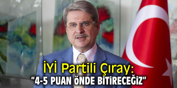 İYİ Partili Çıray: "4-5 puan önde bitireceğiz"